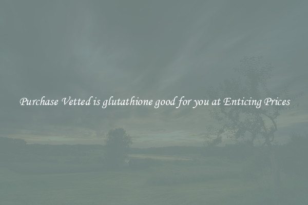 Purchase Vetted is glutathione good for you at Enticing Prices