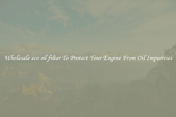 Wholesale eco oil filter To Protect Your Engine From Oil Impurities