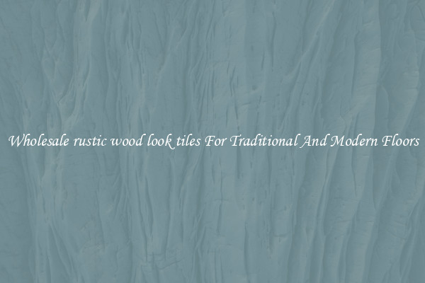 Wholesale rustic wood look tiles For Traditional And Modern Floors