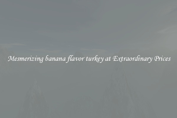 Mesmerizing banana flavor turkey at Extraordinary Prices